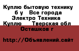 Куплю бытовую технику б/у - Все города Электро-Техника » Куплю   . Тверская обл.,Осташков г.